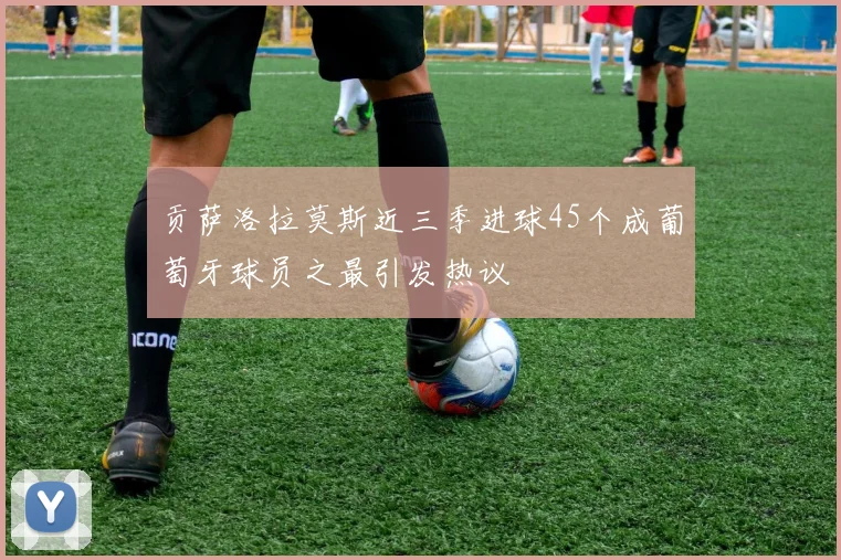 贡萨洛拉莫斯近三季进球45个成葡萄牙球员之最引发热议