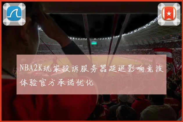 NBA2K玩家投诉服务器延迟影响竞技体验官方承诺优化