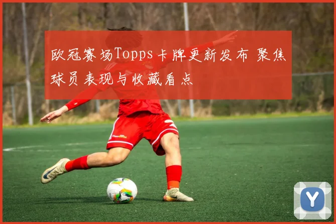 欧冠赛场Topps卡牌更新发布 聚焦球员表现与收藏看点