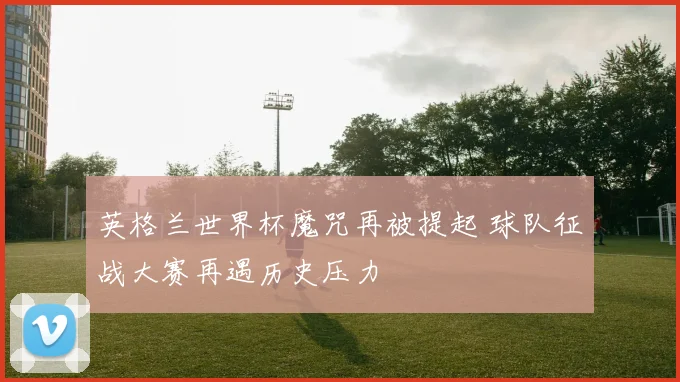 英格兰世界杯魔咒再被提起 球队征战大赛再遇历史压力