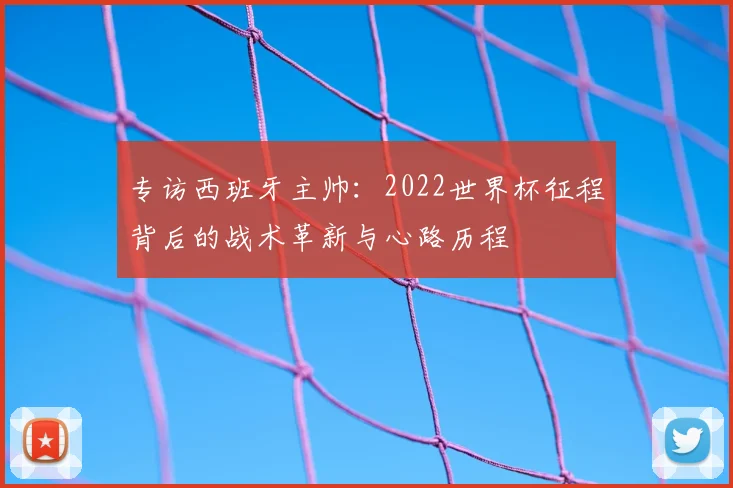 专访西班牙主帅:2022世界杯征程背后的战术革新与心路历程