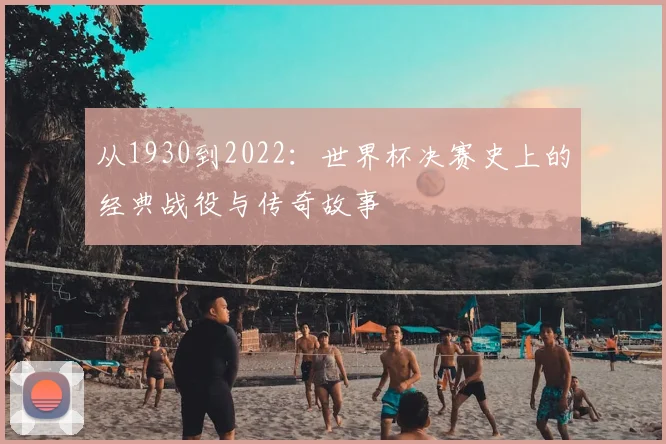 从1930到2022:世界杯决赛史上的经典战役与传奇故事