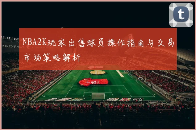NBA2K玩家出售球员操作指南与交易市场策略解析