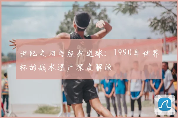 世纪之泪与经典进球：1990年世界杯的战术遗产深度解读