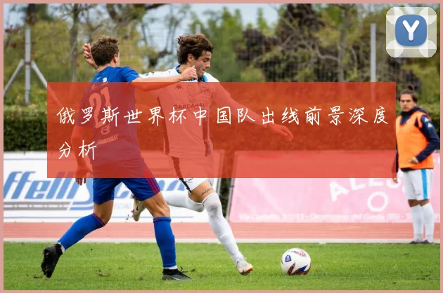 俄罗斯世界杯中国队出线前景深度分析