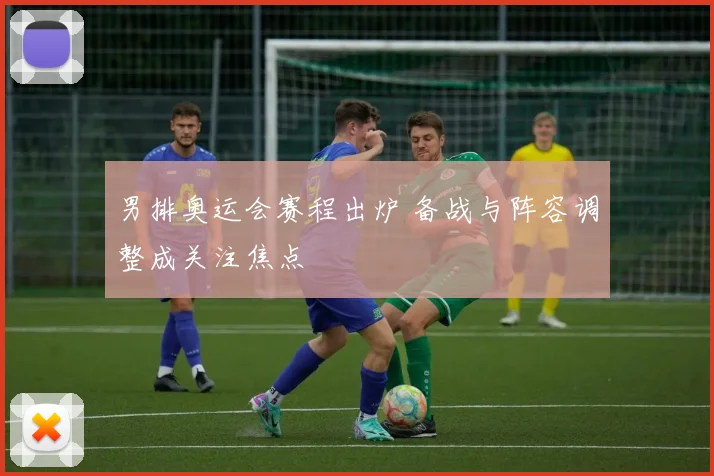 男排奥运会赛程出炉 备战与阵容调整成关注焦点