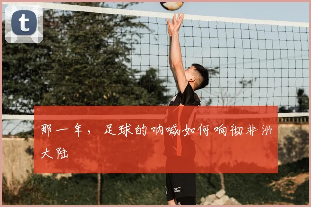 那一年，足球的呐喊如何响彻非洲大陆