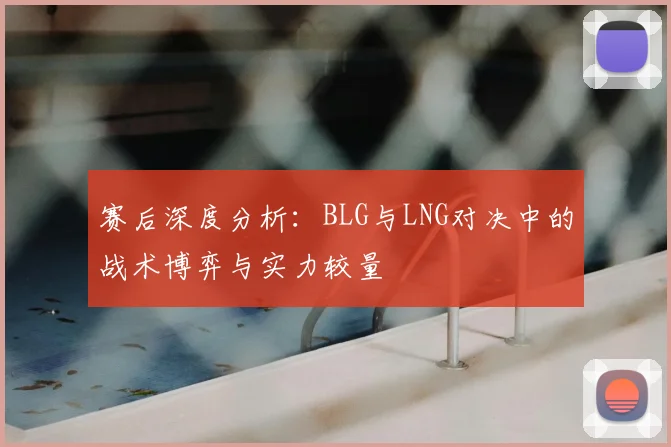 赛后深度分析：BLG与LNG对决中的战术博弈与实力较量