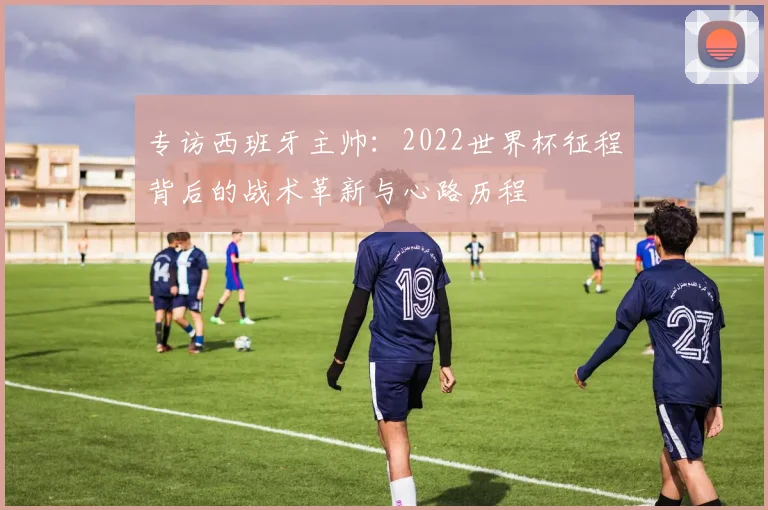 专访西班牙主帅:2022世界杯征程背后的战术革新与心路历程