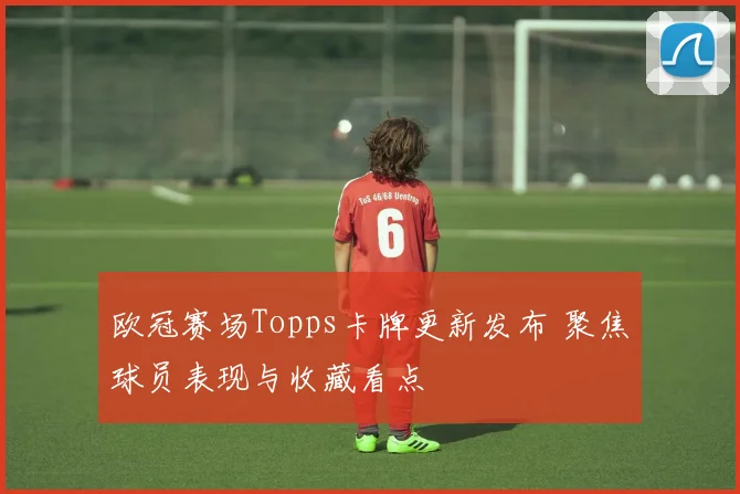 欧冠赛场Topps卡牌更新发布 聚焦球员表现与收藏看点