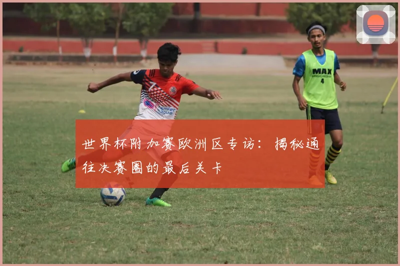 世界杯附加赛欧洲区专访:揭秘通往决赛圈的最后关卡
