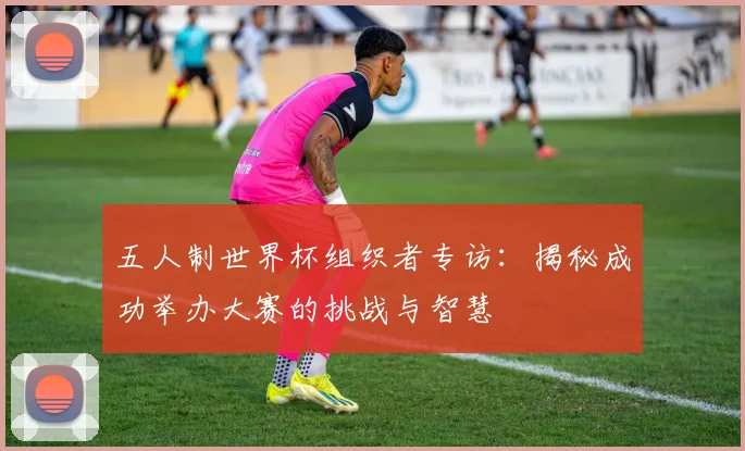 五人制世界杯组织者专访：揭秘成功举办大赛的挑战与智慧
