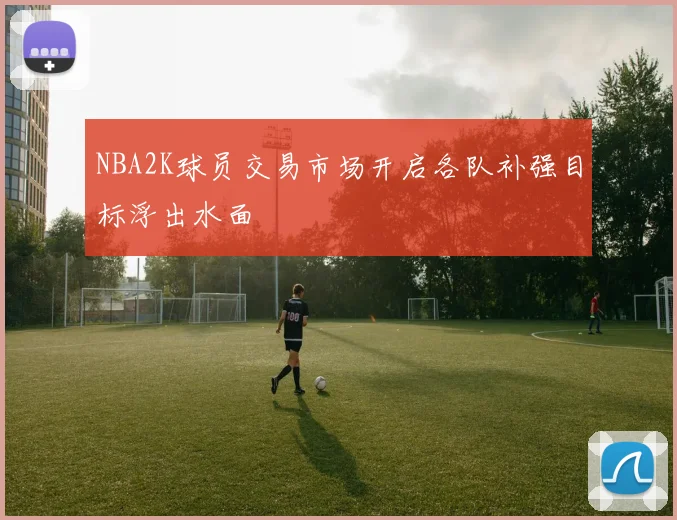 NBA2K球员交易市场开启各队补强目标浮出水面