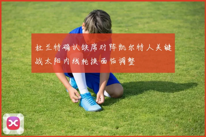 杜兰特确认缺席对阵凯尔特人关键战太阳内线轮换面临调整