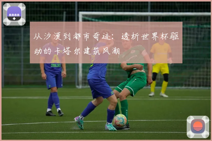 从沙漠到都市奇迹：透析世界杯驱动的卡塔尔建筑风潮
