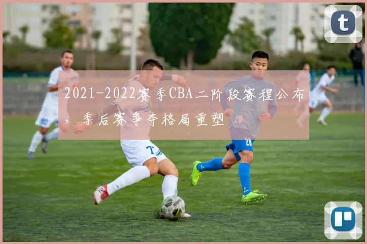 2021-2022赛季CBA二阶段赛程公布，季后赛争夺格局重塑