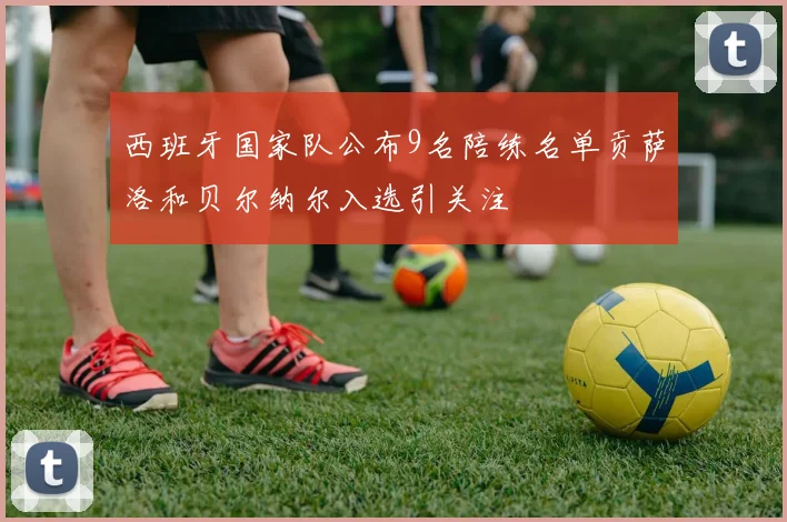 西班牙国家队公布9名陪练名单贡萨洛和贝尔纳尔入选引关注