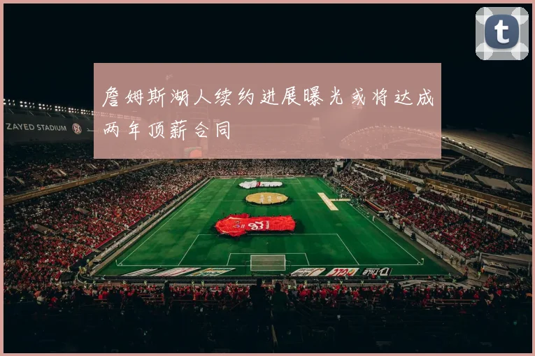 詹姆斯湖人续约进展曝光或将达成两年顶薪合同