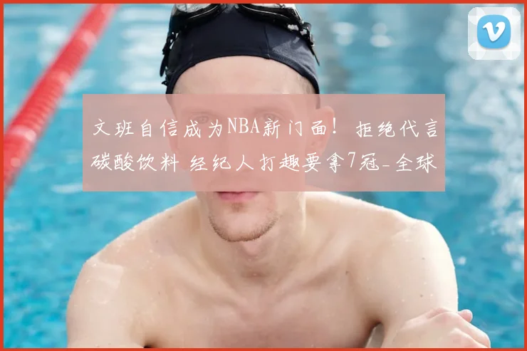 文班自信成为NBA新门面!拒绝代言碳酸饮料 经纪人打趣要拿7冠_全球_商业化_巨星