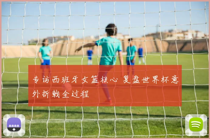 专访西班牙女篮核心 复盘世界杯意外折戟全过程