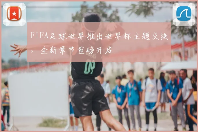 FIFA足球世界推出世界杯主题交换,全新章节重磅开启