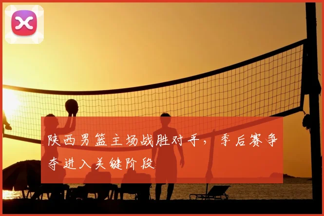 陕西男篮主场战胜对手，季后赛争夺进入关键阶段
