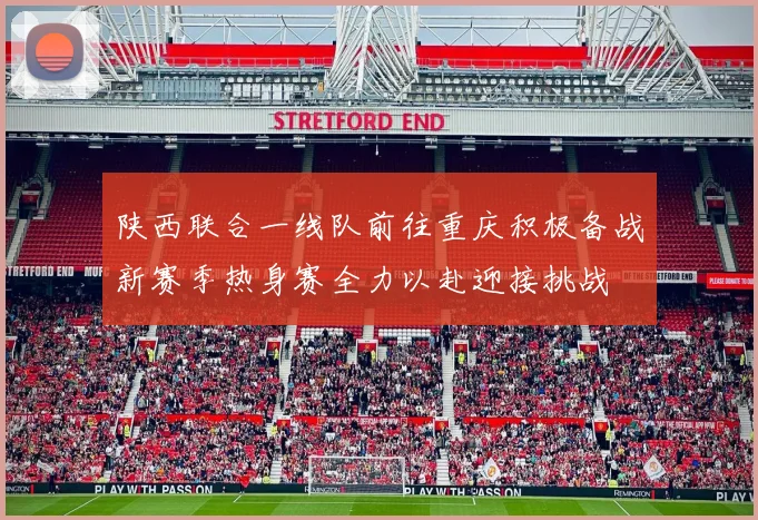 陕西联合一线队前往重庆积极备战新赛季热身赛全力以赴迎接挑战