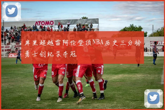 库里超越雷阿伦登顶NBA历史三分榜勇士创纪录夺冠