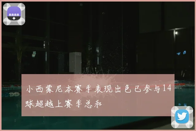 小西蒙尼本赛季表现出色已参与14球超越上赛季总和