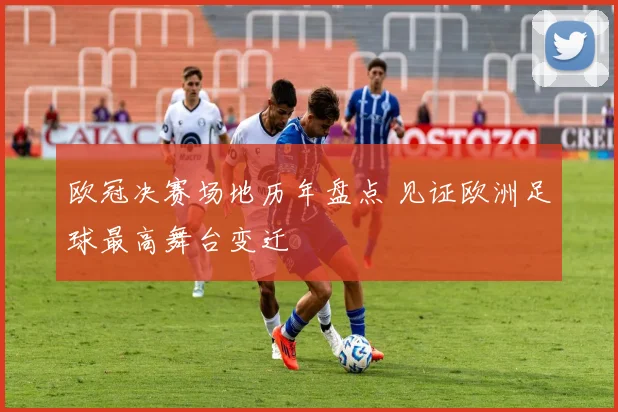 欧冠决赛场地历年盘点 见证欧洲足球最高舞台变迁