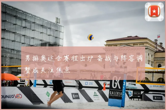 男排奥运会赛程出炉 备战与阵容调整成关注焦点