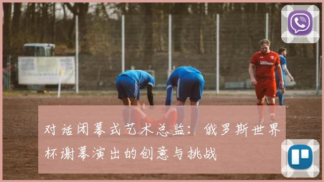 对话闭幕式艺术总监:俄罗斯世界杯谢幕演出的创意与挑战