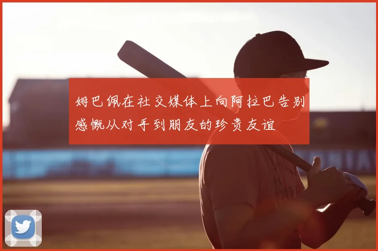 姆巴佩在社交媒体上向阿拉巴告别感慨从对手到朋友的珍贵友谊