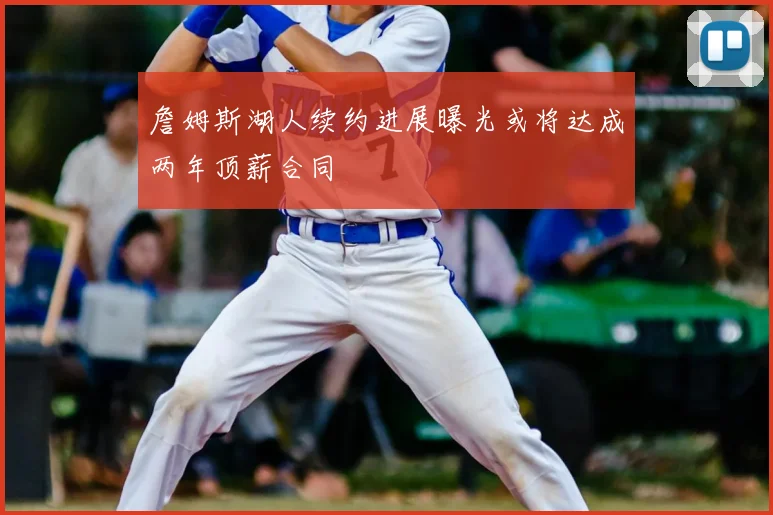 詹姆斯湖人续约进展曝光或将达成两年顶薪合同
