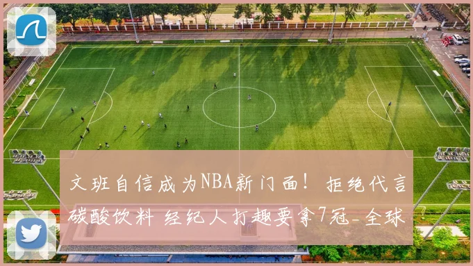 文班自信成为NBA新门面！拒绝代言碳酸饮料 经纪人打趣要拿7冠_全球_商业化_巨星