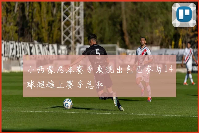 小西蒙尼本赛季表现出色已参与14球超越上赛季总和