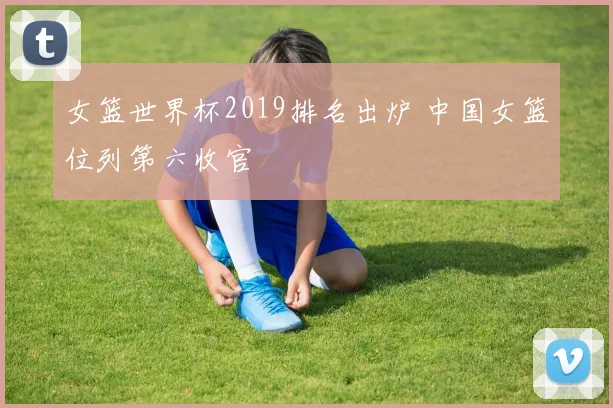女篮世界杯2019排名出炉 中国女篮位列第六收官