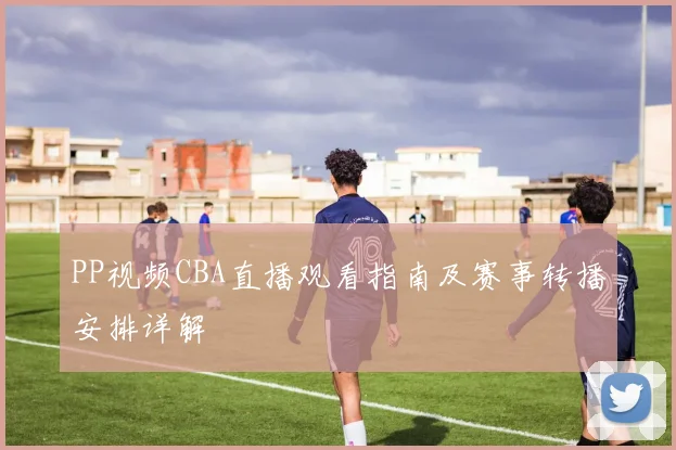 PP视频CBA直播观看指南及赛事转播安排详解