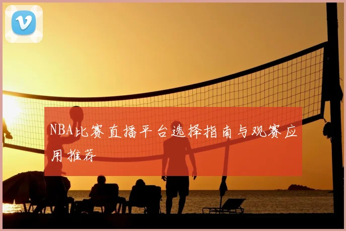 NBA比赛直播平台选择指南与观赛应用推荐