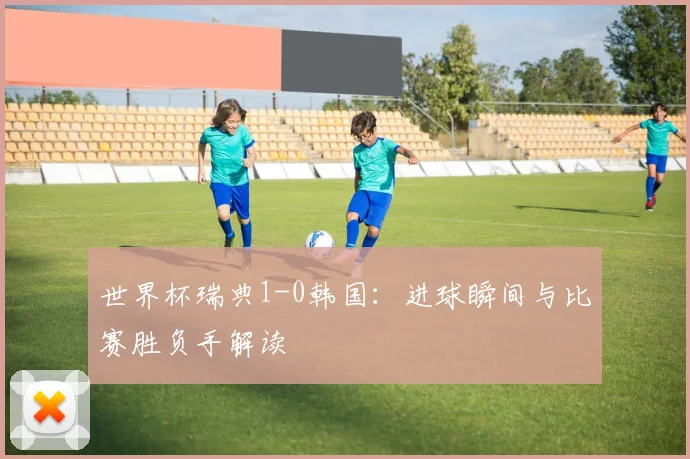 世界杯瑞典1-0韩国：进球瞬间与比赛胜负手解读