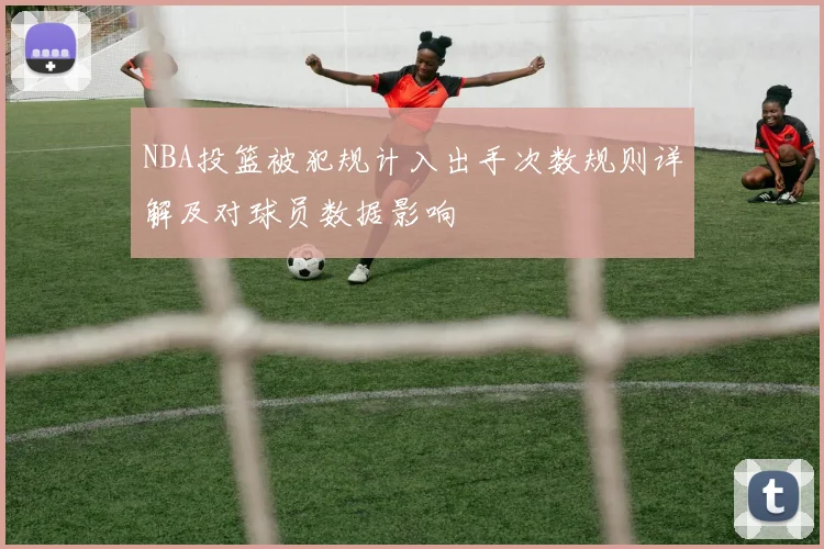 NBA投篮被犯规计入出手次数规则详解及对球员数据影响