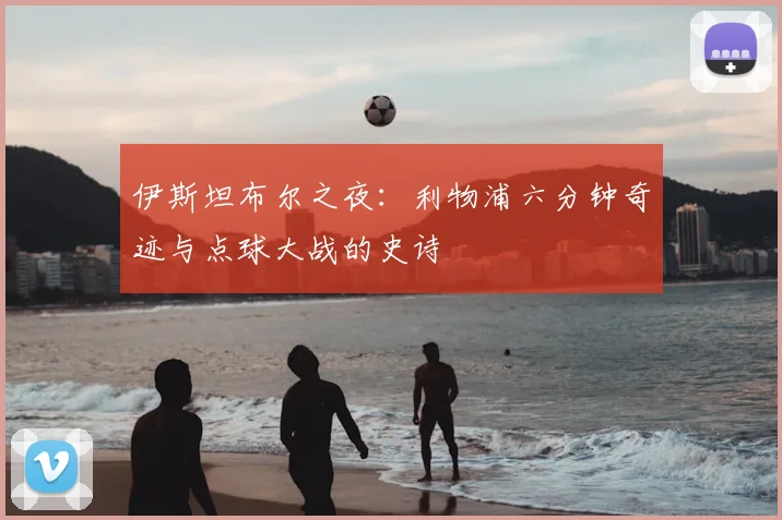 伊斯坦布尔之夜：利物浦六分钟奇迹与点球大战的史诗