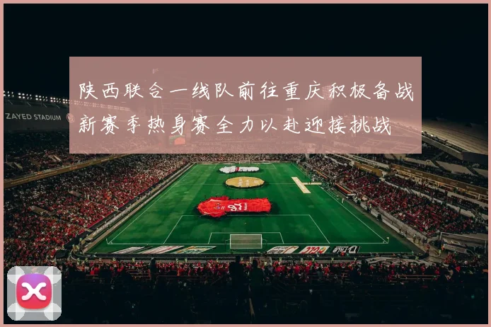 陕西联合一线队前往重庆积极备战新赛季热身赛全力以赴迎接挑战