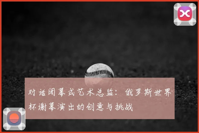 对话闭幕式艺术总监:俄罗斯世界杯谢幕演出的创意与挑战