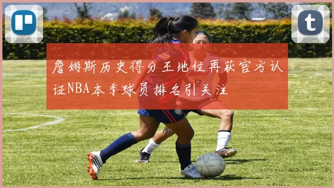 詹姆斯历史得分王地位再获官方认证NBA本季球员排名引关注