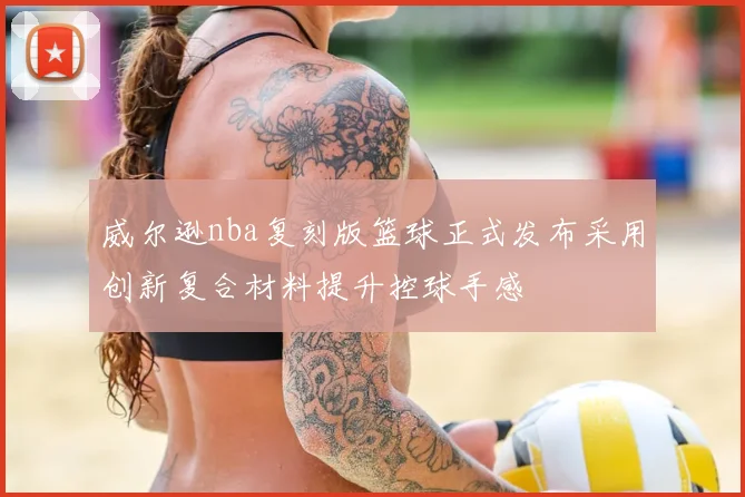 威尔逊nba复刻版篮球正式发布采用创新复合材料提升控球手感