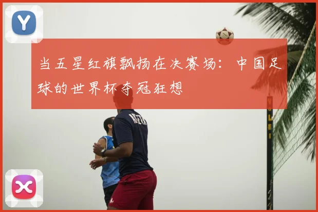 当五星红旗飘扬在决赛场：中国足球的世界杯夺冠狂想