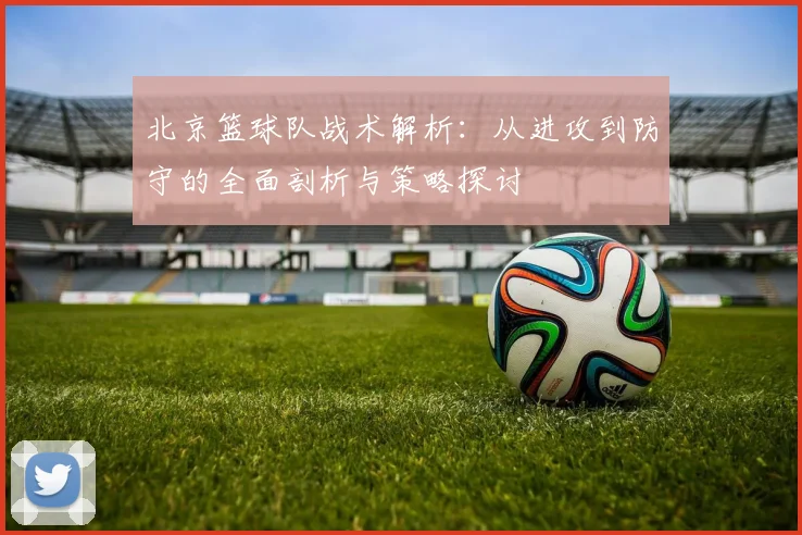 北京篮球队战术解析：从进攻到防守的全面剖析与策略探讨